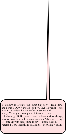 &#10;I sat down to listen to the “Snap Out of It!” Talk show and I was BLOWN away!  You ROCK! I loved it. There was just the right balance of seriousness with levity. Your guest was great; informative and entertaining.  DeDe, you’re a marvelous host as always, because you don’t allow your guests to “dangle” trying to come up with something to say. --Bonnie Bolin Peterson CEO Intentions in Motion – McKinney Texas