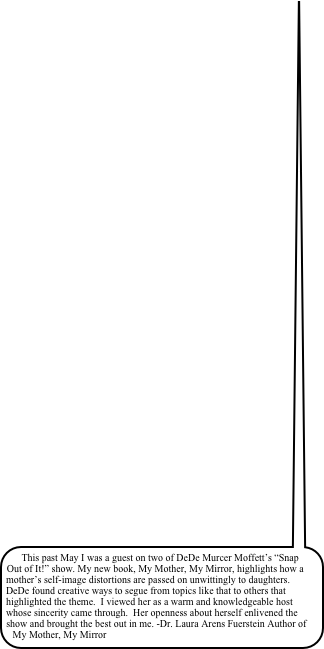 This past May I was a guest on two of DeDe Murcer Moffett’s “Snap Out of It!” show. My new book, My Mother, My Mirror, highlights how a mother’s self-image distortions are passed on unwittingly to daughters.  DeDe found creative ways to segue from topics like that to others that highlighted the theme.  I viewed her as a warm and knowledgeable host whose sincerity came through.  Her openness about herself enlivened the show and brought the best out in me. -Dr. Laura Arens Fuerstein Author of My Mother, My Mirror&#10;