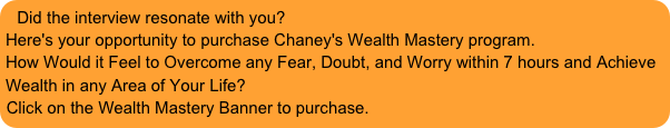 Did the interview resonate with you?Here's your opportunity to purchase Chaney's Wealth Mastery program.How Would it Feel to Overcome any Fear, Doubt, and Worry within 7 hours and Achieve Wealth in any Area of Your Life?
Click on the Wealth Mastery Banner to purchase.  
 
Click on the banner for additional information or to purchase.