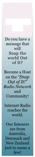 


Become a Host

Do you have a message that will 
Snap the world Out 
of It?

Become a Host on the &ldquo;Snap Out of It!&rdquo; Radio Network and Community!
 
Internet Radio reaches the world. 

Our listeners are from Australia, Denmark and New Zealand just to name a few!