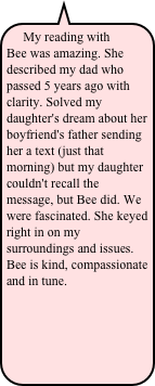 My reading with Bee was amazing. She described my dad who passed 5 years ago with clarity. Solved my daughter's dream about her boyfriend's father sending her a text (just that morning) but my daughter couldn't recall the message, but Bee did. We were fascinated. She keyed right in on my surroundings and issues. Bee is kind, compassionate and in tune.