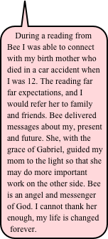 During a reading from Bee I was able to connect with my birth mother who died in a car accident when I was 12. The reading far far expectations, and I would refer her to family and friends. Bee delivered messages about my, present and future. She, with the grace of Gabriel, guided my mom to the light so that she may do more important work on the other side. Bee is an angel and messenger of God. I cannot thank her enough, my life is changed forever.